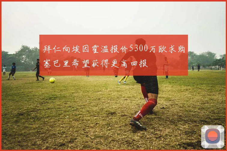 拜仁向埃因霍温报价5300万欧求购塞巴里希望获得更高回报