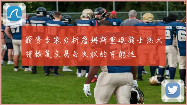 薪资专家分析詹姆斯重返骑士热火将恢复交易否决权的可能性