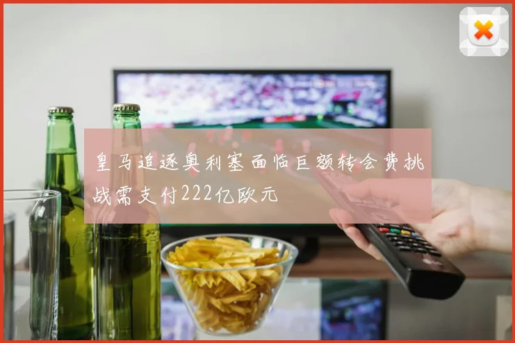 皇马追逐奥利塞面临巨额转会费挑战需支付222亿欧元
