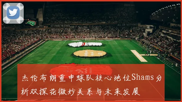 杰伦布朗重申球队核心地位Shams分析双探花微妙关系与未来发展