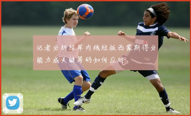 记者分析绿军内线短板西蒙斯得分能力成关键筹码如何应对