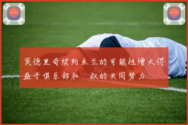 莫德里奇续约米兰的可能性增大得益于俱乐部和囧叔的共同努力