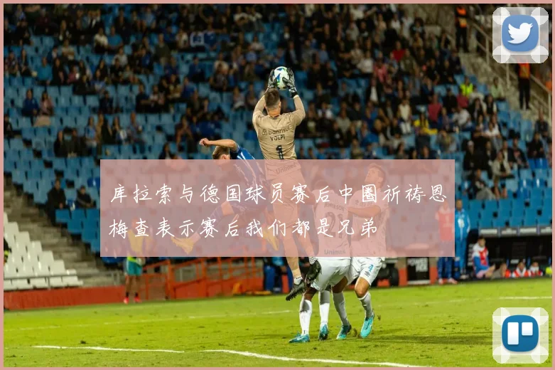 库拉索与德国球员赛后中圈祈祷恩梅查表示赛后我们都是兄弟