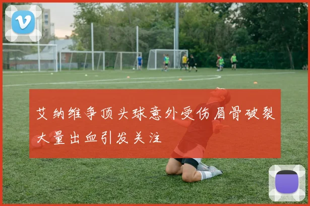 艾纳维争顶头球意外受伤眉骨破裂大量出血引发关注