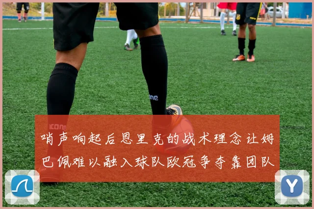 哨声响起后恩里克的战术理念让姆巴佩难以融入球队欧冠争夺靠团队配合与跑动