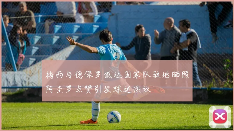 梅西与德保罗抵达国家队驻地晒照阿圭罗点赞引发球迷热议