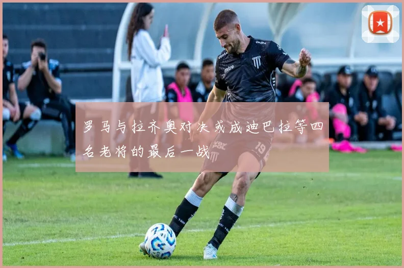 罗马与拉齐奥对决或成迪巴拉等四名老将的最后一战