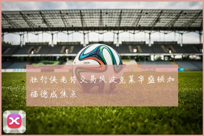 独行侠老将交易风波克莱华盛顿加福德成焦点