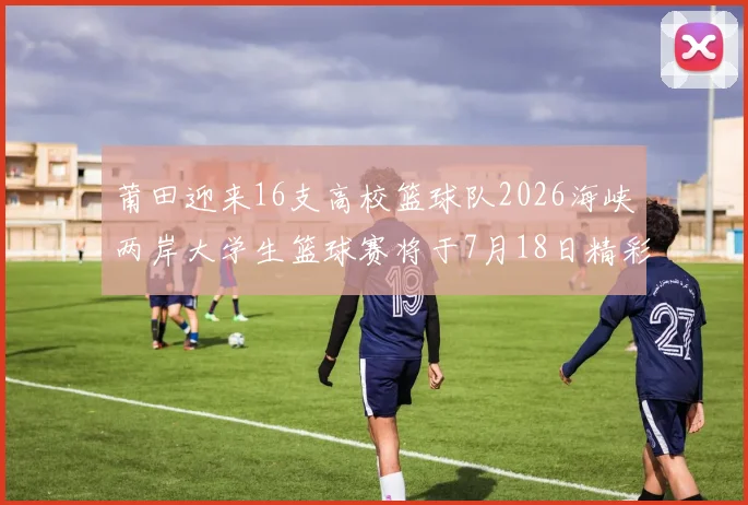 莆田迎来16支高校篮球队2026海峡两岸大学生篮球赛将于7月18日精彩开幕
