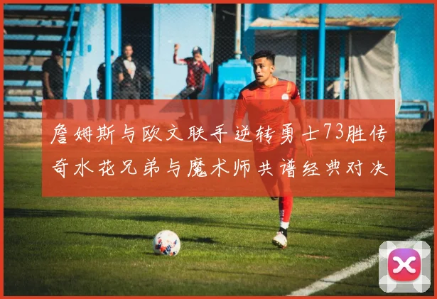 詹姆斯与欧文联手逆转勇士73胜传奇水花兄弟与魔术师共谱经典对决