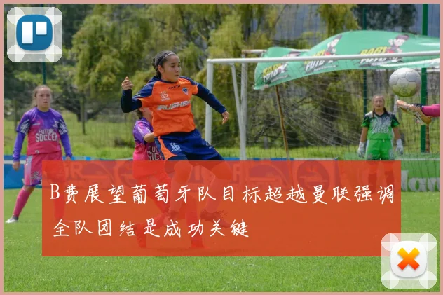 B费展望葡萄牙队目标超越曼联强调全队团结是成功关键