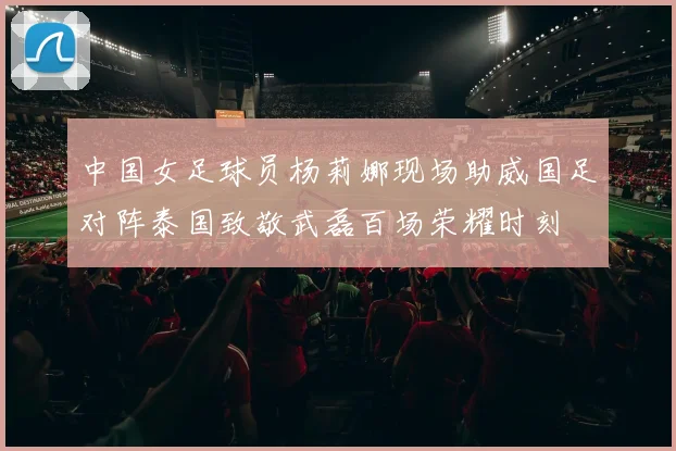 中国女足球员杨莉娜现场助威国足对阵泰国致敬武磊百场荣耀时刻
