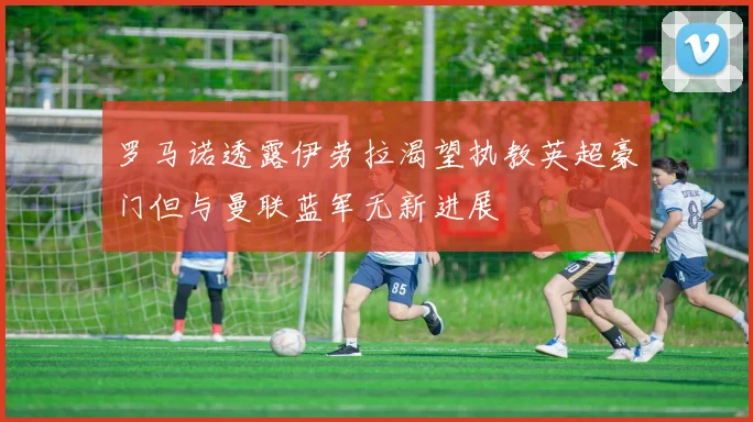 罗马诺透露伊劳拉渴望执教英超豪门但与曼联蓝军无新进展