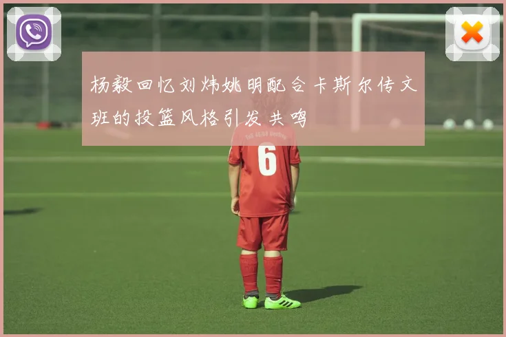 杨毅回忆刘炜姚明配合卡斯尔传文班的投篮风格引发共鸣