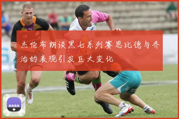 杰伦布朗谈黑七系列赛恩比德与乔治的表现引发巨大变化