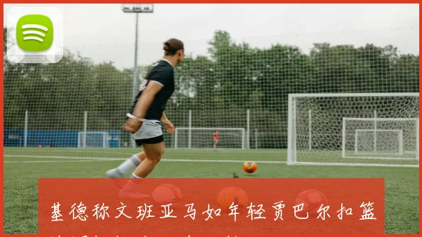 基德称文班亚马如年轻贾巴尔扣篮盖帽轻松自如令人惊叹