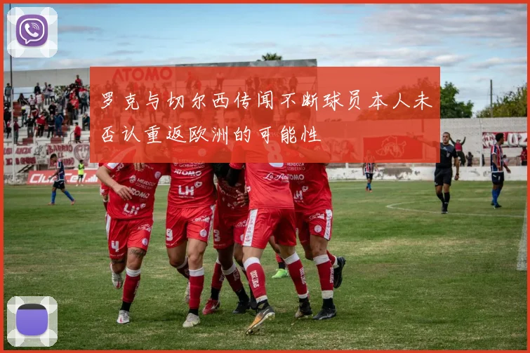 罗克与切尔西传闻不断球员本人未否认重返欧洲的可能性