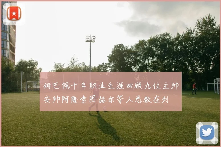 姆巴佩十年职业生涯回顾九位主帅安帅阿隆索图赫尔等人悉数在列