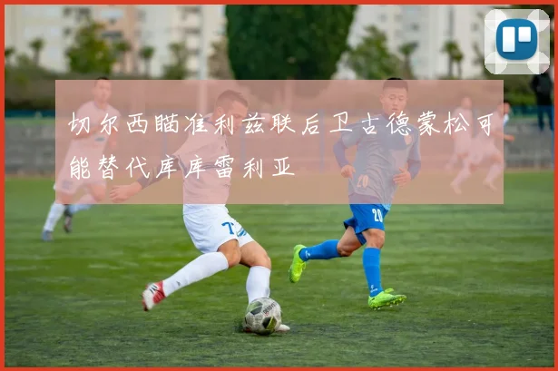 切尔西瞄准利兹联后卫古德蒙松可能替代库库雷利亚