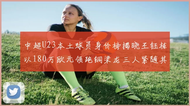 中超U23本土球员身价榜揭晓王钰栋以180万欧元领跑铜梁龙三人紧随其后